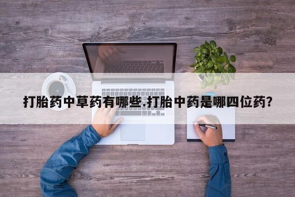 紫竹药业打胎药网购打胎药中草药有哪些.打胎中药是哪四位药？