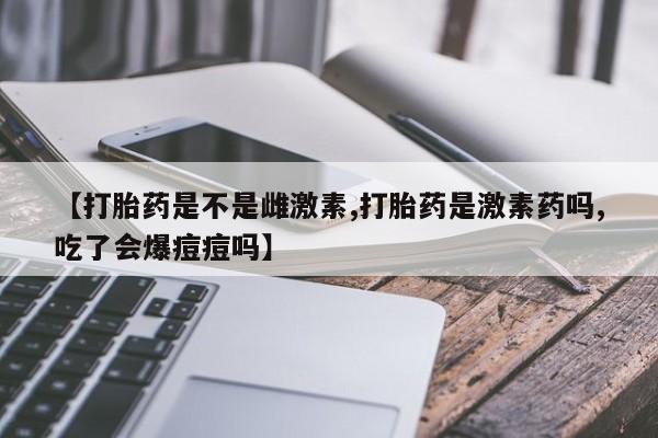 紫竹药业打胎药网购【打胎药是不是雌激素,打胎药是激素药吗,吃了会爆痘痘吗】