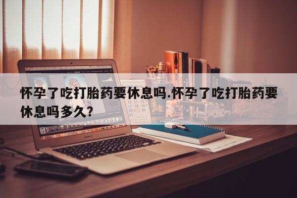紫竹药业打胎药网购怀孕了吃打胎药要休息吗.怀孕了吃打胎药要休息吗多久？