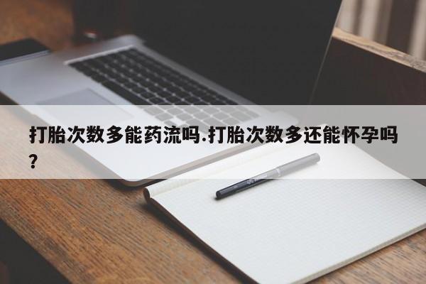 紫竹药业打胎药网购打胎次数多能药流吗.打胎次数多还能怀孕吗？