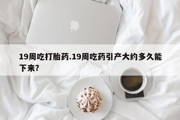 紫竹药业打胎药网购19周吃打胎药.19周吃药引产大约多久能下来？