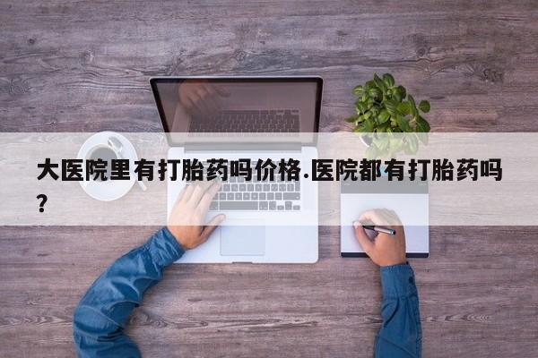 紫竹药业打胎药网购大医院里有打胎药吗价格.医院都有打胎药吗？