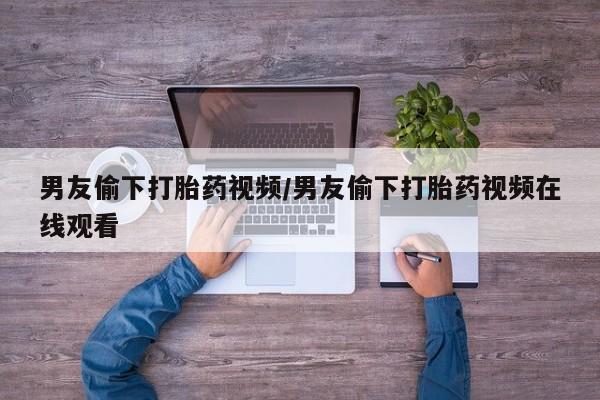紫竹药业打胎药网购男友偷下打胎药视频/男友偷下打胎药视频在线观看