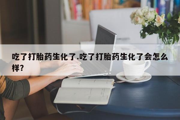 紫竹药业打胎药网购吃了打胎药生化了.吃了打胎药生化了会怎么样？