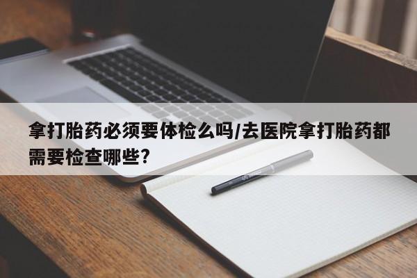 紫竹药业打胎药网购拿打胎药必须要体检么吗/去医院拿打胎药都需要检查哪些?
