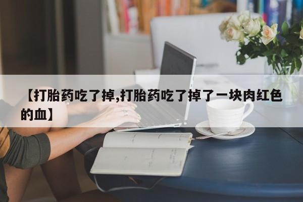 紫竹药业打胎药网购【打胎药吃了掉,打胎药吃了掉了一块肉红色的血】