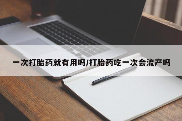 紫竹药业打胎药网购一次打胎药就有用吗/打胎药吃一次会流产吗