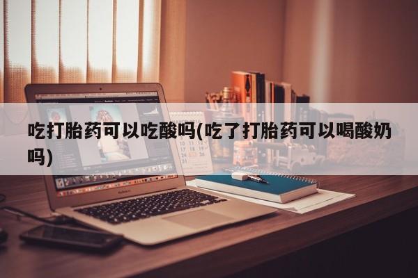 紫竹药业打胎药网购吃打胎药可以吃酸吗(吃了打胎药可以喝酸奶吗)