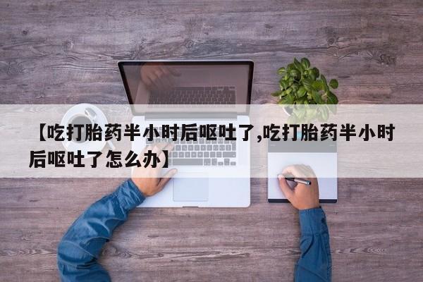 紫竹药业打胎药网购【吃打胎药半小时后呕吐了,吃打胎药半小时后呕吐了怎么办】