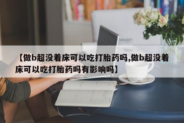 紫竹药业打胎药网购【做b超没着床可以吃打胎药吗,做b超没着床可以吃打胎药吗有影响吗】