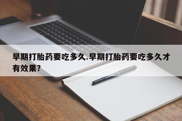 紫竹药业打胎药网购早期打胎药要吃多久.早期打胎药要吃多久才有效果？