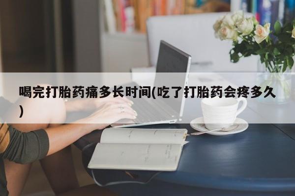 紫竹药业打胎药网购喝完打胎药痛多长时间(吃了打胎药会疼多久)