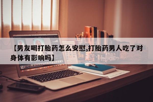 紫竹药业打胎药网购【男友喝打胎药怎么安慰,打胎药男人吃了对身体有影响吗】