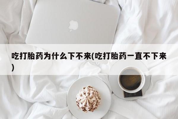 紫竹药业打胎药网购吃打胎药为什么下不来(吃打胎药一直不下来)