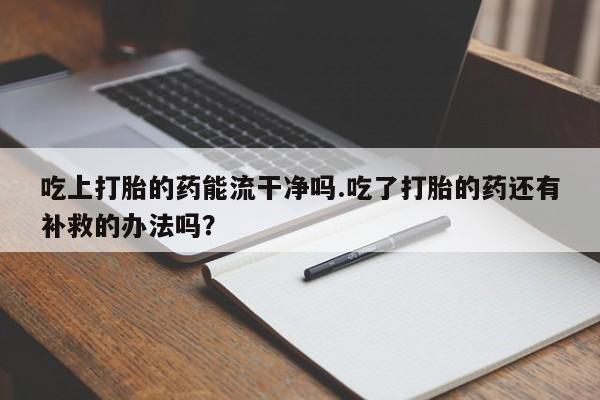 紫竹药业打胎药网购吃上打胎的药能流干净吗.吃了打胎的药还有补救的办法吗？