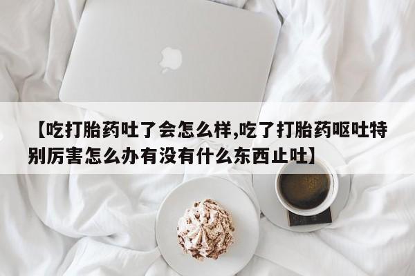 紫竹药业打胎药网购【吃打胎药吐了会怎么样,吃了打胎药呕吐特别厉害怎么办有没有什么东西止吐】