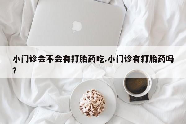 紫竹药业打胎药网购小门诊会不会有打胎药吃.小门诊有打胎药吗？
