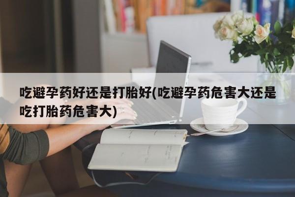 紫竹药业打胎药网购吃避孕药好还是打胎好(吃避孕药危害大还是吃打胎药危害大)