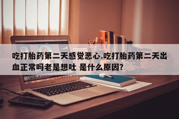 紫竹药业打胎药网购吃打胎药第二天感觉恶心.吃打胎药第二天出血正常吗老是想吐 是什么原因？