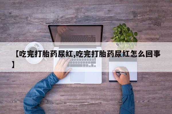紫竹药业打胎药网购【吃完打胎药尿红,吃完打胎药尿红怎么回事】