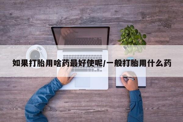 紫竹药业打胎药网购如果打胎用啥药最好使呢/一般打胎用什么药