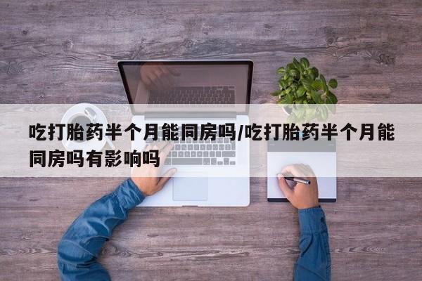 紫竹药业打胎药网购吃打胎药半个月能同房吗/吃打胎药半个月能同房吗有影响吗