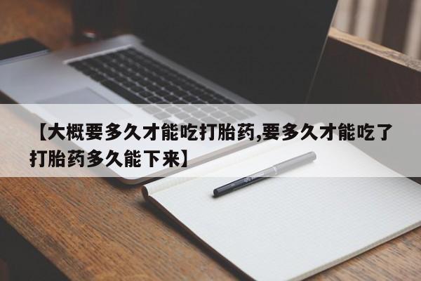 紫竹药业打胎药网购【大概要多久才能吃打胎药,要多久才能吃了打胎药多久能下来】