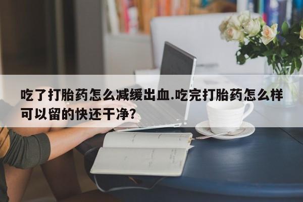 紫竹药业打胎药网购吃了打胎药怎么减缓出血.吃完打胎药怎么样可以留的快还干净？