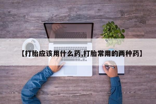 紫竹药业打胎药网购【打胎应该用什么药,打胎常用的两种药】