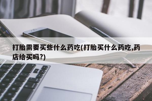 紫竹药业打胎药网购打胎需要买些什么药吃(打胎买什么药吃,药店给买吗?)