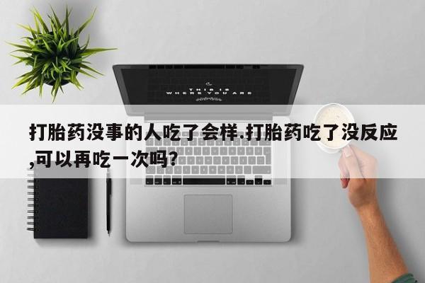 紫竹药业打胎药网购打胎药没事的人吃了会样.打胎药吃了没反应,可以再吃一次吗？