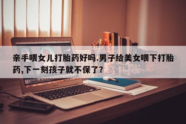 紫竹药业打胎药网购亲手喂女儿打胎药好吗.男子给美女喂下打胎药,下一刻孩子就不保了？