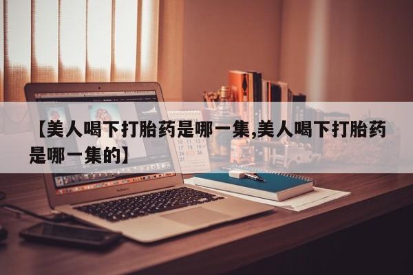 紫竹药业打胎药网购【美人喝下打胎药是哪一集,美人喝下打胎药是哪一集的】