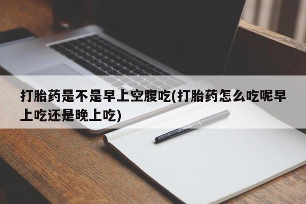 紫竹药业打胎药网购打胎药是不是早上空腹吃(打胎药怎么吃呢早上吃还是晚上吃)