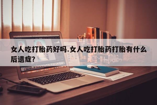 紫竹药业打胎药网购女人吃打胎药好吗.女人吃打胎药打胎有什么后遗症？