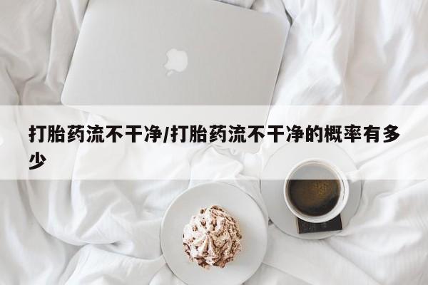 紫竹药业打胎药网购打胎药流不干净/打胎药流不干净的概率有多少