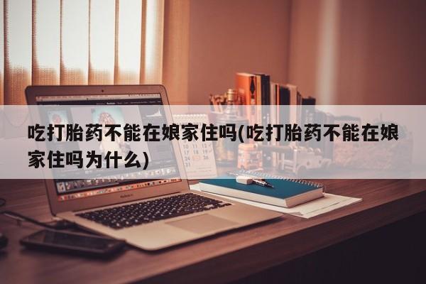 紫竹药业打胎药网购吃打胎药不能在娘家住吗(吃打胎药不能在娘家住吗为什么)